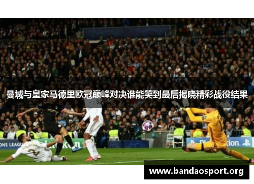 曼城与皇家马德里欧冠巅峰对决谁能笑到最后揭晓精彩战役结果