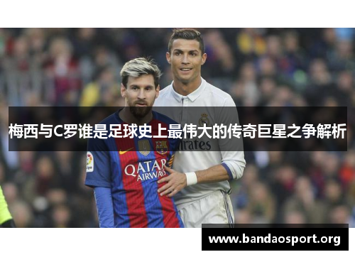 梅西与C罗谁是足球史上最伟大的传奇巨星之争解析