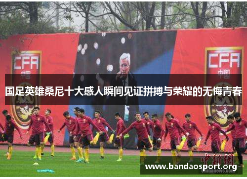 国足英雄桑尼十大感人瞬间见证拼搏与荣耀的无悔青春