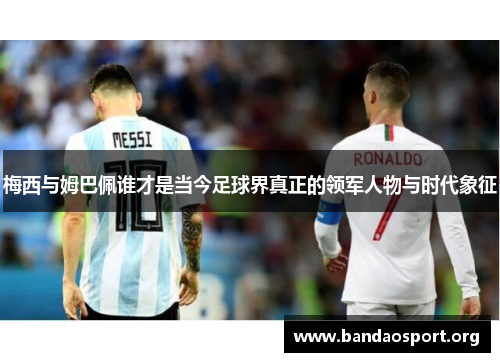 梅西与姆巴佩谁才是当今足球界真正的领军人物与时代象征