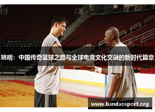 姚明：中国传奇篮球之路与全球电竞文化交融的新时代篇章