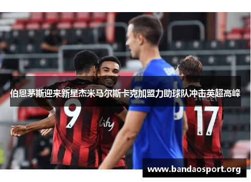 伯恩茅斯迎来新星杰米马尔斯卡克加盟力助球队冲击英超高峰