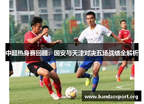 中超热身赛回顾：国安与天津对决五场战绩全解析