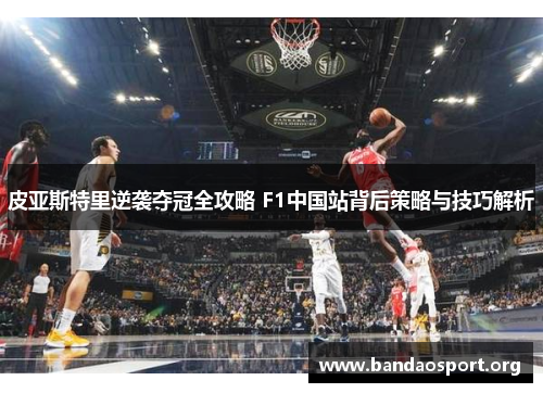 皮亚斯特里逆袭夺冠全攻略 F1中国站背后策略与技巧解析