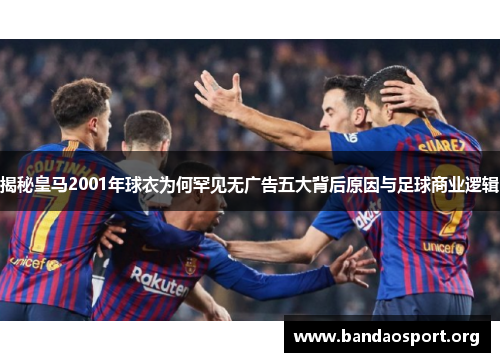 揭秘皇马2001年球衣为何罕见无广告五大背后原因与足球商业逻辑
