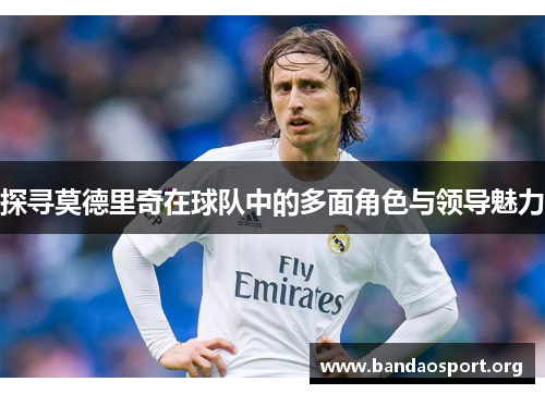 探寻莫德里奇在球队中的多面角色与领导魅力