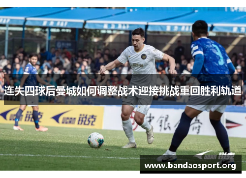 连失四球后曼城如何调整战术迎接挑战重回胜利轨道 连失四球后曼城如何调整战术迎接挑战重回胜利轨道