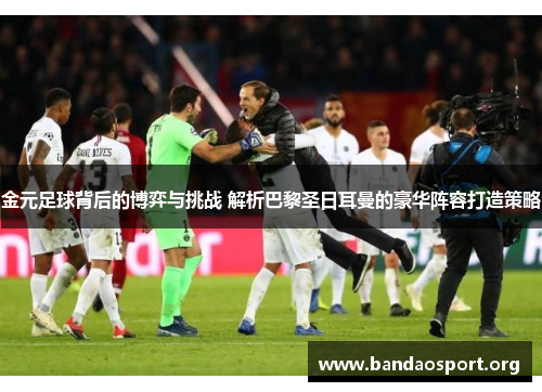 金元足球背后的博弈与挑战 解析巴黎圣日耳曼的豪华阵容打造策略