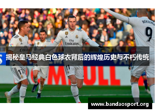 揭秘皇马经典白色球衣背后的辉煌历史与不朽传统