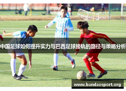 中国足球如何提升实力与巴西足球接轨的路径与策略分析 中国足球如何提升实力与巴西足球接轨的路径与策略分析