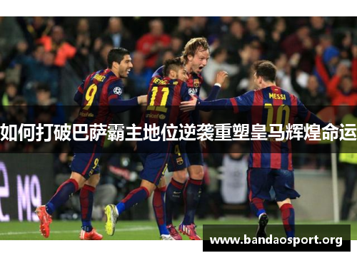 如何打破巴萨霸主地位逆袭重塑皇马辉煌命运