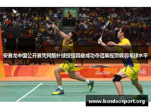 安赛龙中国公开赛凭网前扑球技惊四座成功夺冠展现顶级羽毛球水平