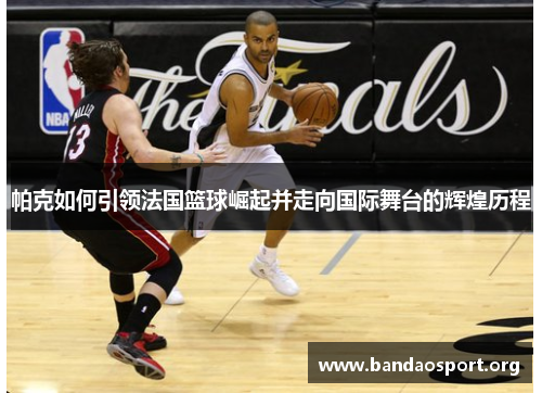 帕克如何引领法国篮球崛起并走向国际舞台的辉煌历程
