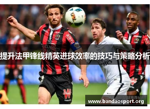 提升法甲锋线精英进球效率的技巧与策略分析 提升法甲锋线精英进球效率的技巧与策略分析