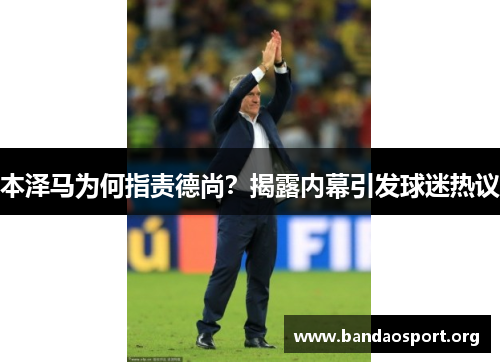 本泽马为何指责德尚？揭露内幕引发球迷热议