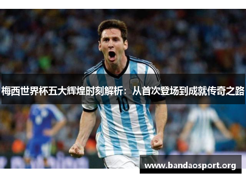 梅西世界杯五大辉煌时刻解析：从首次登场到成就传奇之路
